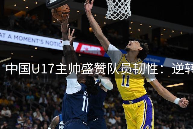 中国U17主帅盛赞队员韧性：逆转阿森纳展现队伍成长潜力