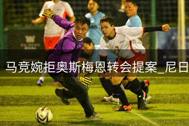 马竞婉拒奥斯梅恩转会提案 尼日利亚射手降薪意愿遇资金壁垒